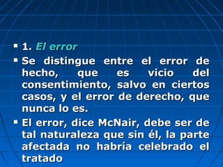  11.. ElEl errorerror
 Se distingue entre el error deSe distingue entre el error de
hecho, que es vicio delhecho, que es vicio del
consentimiento, salvo en ciertosconsentimiento, salvo en ciertos
casos, y el error de derecho, quecasos, y el error de derecho, que
nunca lo es.nunca lo es.
 El error, dice McNair, debe ser deEl error, dice McNair, debe ser de
tal naturaleza que sin él, la partetal naturaleza que sin él, la parte
afectada no habría celebrado elafectada no habría celebrado el
tratadotratado
 