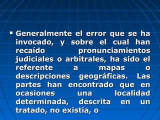  Generalmente el error que se haGeneralmente el error que se ha
invocado, y sobre el cual haninvocado, y sobre el cual han
recaído pronunciamientosrecaído pronunciamientos
judiciales o arbitrales, ha sido eljudiciales o arbitrales, ha sido el
referente a mapas oreferente a mapas o
descripciones geográficas. Lasdescripciones geográficas. Las
partes han encontrado que enpartes han encontrado que en
ocasiones una localidadocasiones una localidad
determinada, descrita en undeterminada, descrita en un
tratado, no existía, otratado, no existía, o
 