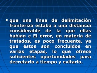  que una línea de delimitaciónque una línea de delimitación
fronteriza estaba a una distanciafronteriza estaba a una distancia
considerable de la que ellasconsiderable de la que ellas
habían c El error, en materia dehabían c El error, en materia de
tratados, es poco frecuente, yatratados, es poco frecuente, ya
que éstos son concluidos enque éstos son concluidos en
varias etapas, lo que ofrecevarias etapas, lo que ofrece
suficientes oportunidades parasuficientes oportunidades para
decretarlo a tiempo y evitarlo.decretarlo a tiempo y evitarlo.
 