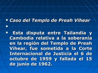  Caso del Templo de Preah VihearCaso del Templo de Preah Vihear

 Esta disputa entre Tailandia yEsta disputa entre Tailandia y
Cambodia relativa a la soberaníaCambodia relativa a la soberanía
en la región del Templo de Preahen la región del Templo de Preah
Vihear, fue sometida a la CorteVihear, fue sometida a la Corte
Internacional de Justicía el 6 deInternacional de Justicía el 6 de
octubre de 1959 y fallada el 15octubre de 1959 y fallada el 15
de junio de 1962.de junio de 1962.
 