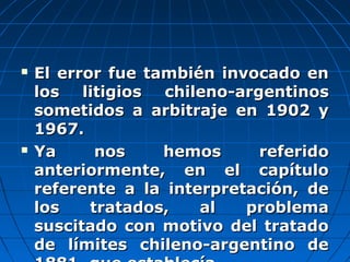  El error fue también invocado enEl error fue también invocado en
los litigios chileno-argentinoslos litigios chileno-argentinos
sometidos a arbitraje en 1902 ysometidos a arbitraje en 1902 y
1967.1967.
 Ya nos hemos referidoYa nos hemos referido
anteriormente, en el capítuloanteriormente, en el capítulo
referente a la interpretación, dereferente a la interpretación, de
los tratados, al problemalos tratados, al problema
suscitado con motivo del tratadosuscitado con motivo del tratado
de límites chileno-argentino dede límites chileno-argentino de
 