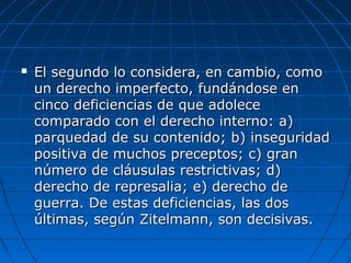  El segundo lo considera, en cambio, comoEl segundo lo considera, en cambio, como
un derecho imperfecto, fundándose enun derecho imperfecto, fundándose en
cinco deficiencias de que adolececinco deficiencias de que adolece
comparado con el derecho interno: a)comparado con el derecho interno: a)
parquedad de su contenido; b) inseguridadparquedad de su contenido; b) inseguridad
positiva de muchos preceptos; c) granpositiva de muchos preceptos; c) gran
número de cláusulas restrictivas; d)número de cláusulas restrictivas; d)
derecho de represalia; e) derecho dederecho de represalia; e) derecho de
guerra. De estas deficiencias, las dosguerra. De estas deficiencias, las dos
últimas, según Zitelmann, son decisivas.últimas, según Zitelmann, son decisivas.
 