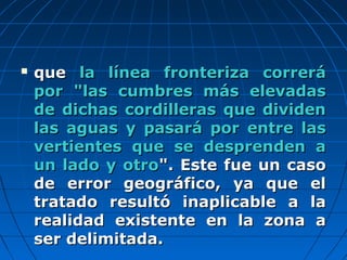  queque la línea fronteriza correrála línea fronteriza correrá
por "las cumbres más elevadaspor "las cumbres más elevadas
de dichas cordilleras que dividende dichas cordilleras que dividen
las aguas y pasará por entre laslas aguas y pasará por entre las
vertientes que se desprenden avertientes que se desprenden a
un lado y otroun lado y otro". Este fue un caso". Este fue un caso
de error geográfico, ya que elde error geográfico, ya que el
tratado resultó inaplicable a latratado resultó inaplicable a la
realidad existente en la zona arealidad existente en la zona a
ser delimitada.ser delimitada.
 