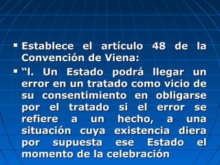  Establece el artículo 48 de laEstablece el artículo 48 de la
Convención de Viena:Convención de Viena:
 ““l. Un Estado podrá llegar unl. Un Estado podrá llegar un
error en un tratado como vicio deerror en un tratado como vicio de
su consentimiento en obligarsesu consentimiento en obligarse
por el tratado si el error sepor el tratado si el error se
refiere a un hecho, a unarefiere a un hecho, a una
situación cuya existencia dierasituación cuya existencia diera
por supuesta ese Estado elpor supuesta ese Estado el
momento de la celebraciónmomento de la celebración
 