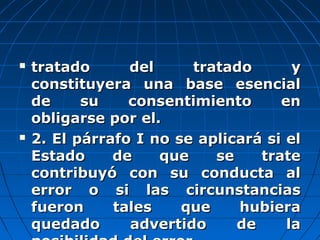  tratado del tratado ytratado del tratado y
constituyera una base esencialconstituyera una base esencial
de su consentimiento ende su consentimiento en
obligarse por el.obligarse por el.
 2. El párrafo I no se aplicará si el2. El párrafo I no se aplicará si el
Estado de que se trateEstado de que se trate
contribuyó con su conducta alcontribuyó con su conducta al
error o si las circunstanciaserror o si las circunstancias
fueron tales que hubierafueron tales que hubiera
quedado advertido de laquedado advertido de la
 