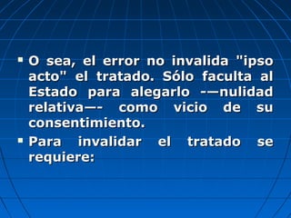  O sea, el error no invalida "ipsoO sea, el error no invalida "ipso
acto" el tratado. Sólo faculta alacto" el tratado. Sólo faculta al
Estado para alegarlo -—nulidadEstado para alegarlo -—nulidad
relativa—- como vicio de surelativa—- como vicio de su
consentimiento.consentimiento.
 Para invalidar el tratado sePara invalidar el tratado se
requiere:requiere:
 