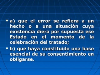  a) que el error se refiera a una) que el error se refiera a un
hecho o a una situación cuyahecho o a una situación cuya
existencia diera por supuesta eseexistencia diera por supuesta ese
Estado en el momento de laEstado en el momento de la
celebración del tratado;celebración del tratado;
 b) que haya constituido una baseb) que haya constituido una base
esencial de su consentimiento enesencial de su consentimiento en
obligarse.obligarse.
 