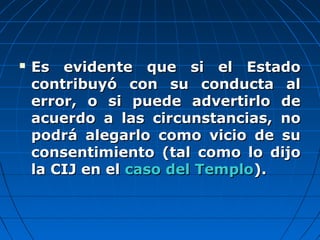  Es evidente que si el EstadoEs evidente que si el Estado
contribuyó con su conducta alcontribuyó con su conducta al
error, o si puede advertirlo deerror, o si puede advertirlo de
acuerdo a las circunstancias, noacuerdo a las circunstancias, no
podrá alegarlo como vicio de supodrá alegarlo como vicio de su
consentimiento (tal como lo dijoconsentimiento (tal como lo dijo
la CIJ en ella CIJ en el caso del Templocaso del Templo).).
 