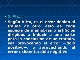  2.2. El doloEl dolo
 Según Vitta, es el error debido alSegún Vitta, es el error debido al
fraude de otro, esto es, todafraude de otro, esto es, toda
especie de maniobras o artificiosespecie de maniobras o artificios
dirigidos a inducir a una partedirigidos a inducir a una parte
para la conclusión de un tratado,para la conclusión de un tratado,
sea provocando el error —dolosea provocando el error —dolo
positivo—, o aprovechando elpositivo—, o aprovechando el
error existente: dolo negativoerror existente: dolo negativo
 