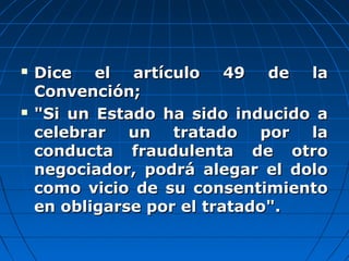  Dice el artículo 49 de laDice el artículo 49 de la
Convención;Convención;
 "Si un Estado ha sido inducido a"Si un Estado ha sido inducido a
celebrar un tratado por lacelebrar un tratado por la
conducta fraudulenta de otroconducta fraudulenta de otro
negociador, podrá alegar el dolonegociador, podrá alegar el dolo
como vicio de su consentimientocomo vicio de su consentimiento
en obligarse por el tratado".en obligarse por el tratado".
 