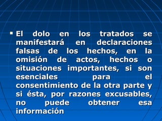  El dolo en los tratados seEl dolo en los tratados se
manifestará en declaracionesmanifestará en declaraciones
falsas de los hechos, en lafalsas de los hechos, en la
omisión de actos, hechos oomisión de actos, hechos o
situaciones importantes, si sonsituaciones importantes, si son
esenciales para elesenciales para el
consentimiento de la otra parte yconsentimiento de la otra parte y
si ésta, por razones excusables,si ésta, por razones excusables,
no puede obtener esano puede obtener esa
informacióninformación
 