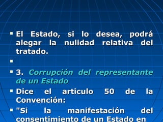  El Estado, si lo desea, podráEl Estado, si lo desea, podrá
alegar la nulidad relativa delalegar la nulidad relativa del
tratado.tratado.

 3.3. Corrupción del representanteCorrupción del representante
de un Estadode un Estado
 Dice el articulo 50 de laDice el articulo 50 de la
Convención:Convención:
 "Si la manifestación del"Si la manifestación del
consentimiento de un Estado en
 