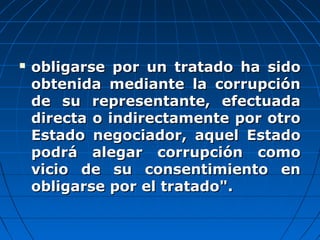  obligarse por un tratado ha sidoobligarse por un tratado ha sido
obtenida mediante la corrupciónobtenida mediante la corrupción
de su representante, efectuadade su representante, efectuada
directa o indirectamente por otrodirecta o indirectamente por otro
Estado negociador, aquel EstadoEstado negociador, aquel Estado
podrá alegar corrupción comopodrá alegar corrupción como
vicio de su consentimiento envicio de su consentimiento en
obligarse por el tratado".obligarse por el tratado".
 