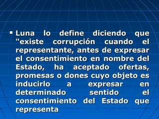  Luna lo define diciendo queLuna lo define diciendo que
"existe corrupción cuando el"existe corrupción cuando el
representante, antes de expresarrepresentante, antes de expresar
el consentimiento en nombre delel consentimiento en nombre del
Estado, ha aceptado ofertas,Estado, ha aceptado ofertas,
promesas o dones cuyo objeto espromesas o dones cuyo objeto es
inducirlo a expresar eninducirlo a expresar en
determinado sentido eldeterminado sentido el
consentimiento del Estado queconsentimiento del Estado que
representarepresenta
 