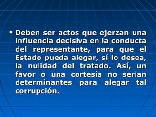  Deben ser actos que ejerzan unaDeben ser actos que ejerzan una
influencia decisiva en la conductainfluencia decisiva en la conducta
del representante, para que eldel representante, para que el
Estado pueda alegar, sí lo desea,Estado pueda alegar, sí lo desea,
la nulidad del tratado. Así, unla nulidad del tratado. Así, un
favor o una cortesía no seríanfavor o una cortesía no serían
determinantes para alegar taldeterminantes para alegar tal
corrupción.corrupción.
 
