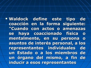  Waldock define este tipo deWaldock define este tipo de
coacción en la forma siguiente:coacción en la forma siguiente:
"Cuando con actos o amenazas"Cuando con actos o amenazas
se haya coaccionado física ose haya coaccionado física o
mentalmente, en su persona omentalmente, en su persona o
asuntos de interés personal, a losasuntos de interés personal, a los
representantes individuales derepresentantes individuales de
un Estado o a los miembros deun Estado o a los miembros de
un órgano del mismo, a fin deun órgano del mismo, a fin de
inducir a esos representantesinducir a esos representantes
 