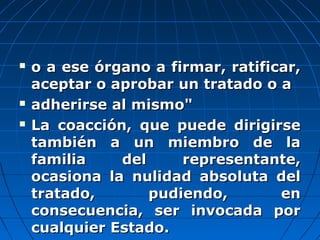  o a ese órgano a firmar, ratificar,o a ese órgano a firmar, ratificar,
aceptar o aprobar un tratado o aaceptar o aprobar un tratado o a
 adherirse al mismo"adherirse al mismo"
 La coacción, que puede dirigirseLa coacción, que puede dirigirse
también a un miembro de latambién a un miembro de la
familia del representante,familia del representante,
ocasiona la nulidad absoluta delocasiona la nulidad absoluta del
tratado, pudiendo, entratado, pudiendo, en
consecuencia, ser invocada porconsecuencia, ser invocada por
cualquier Estado.cualquier Estado.
 