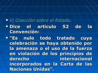  ii)ii) Coacción sobre el EstadoCoacción sobre el Estado..
 Dice el articulo 52 de laDice el articulo 52 de la
Convención:Convención:
 "Es nulo todo tratado cuya"Es nulo todo tratado cuya
celebración se haya obtenido porcelebración se haya obtenido por
la amenaza o el uso de la fuerzala amenaza o el uso de la fuerza
en violación de los principios deen violación de los principios de
derecho internacionalderecho internacional
incorporados en la Carta de lasincorporados en la Carta de las
Naciones Unidas".Naciones Unidas".
 