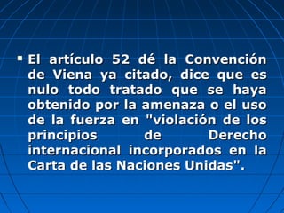  El artículo 52 dé la ConvenciónEl artículo 52 dé la Convención
de Viena ya citado, dice que esde Viena ya citado, dice que es
nulo todo tratado que se hayanulo todo tratado que se haya
obtenido por la amenaza o el usoobtenido por la amenaza o el uso
de la fuerza en "violación de losde la fuerza en "violación de los
principios de Derechoprincipios de Derecho
internacional incorporados en lainternacional incorporados en la
Carta de las Naciones Unidas".Carta de las Naciones Unidas".
 