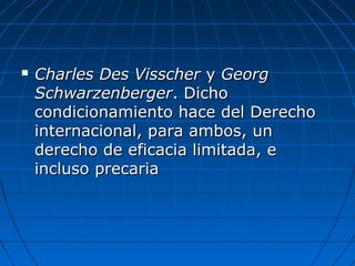  Charles Des VisscherCharles Des Visscher yy GeorgGeorg
SchwarzenbergerSchwarzenberger. Dicho. Dicho
condicionamiento hace del Derechocondicionamiento hace del Derecho
internacional, para ambos, uninternacional, para ambos, un
derecho de eficacia limitada, ederecho de eficacia limitada, e
incluso precariaincluso precaria
 