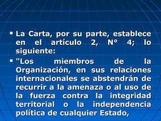  La Carta, por su parte, estableceLa Carta, por su parte, establece
en el artículo 2, N° 4; loen el artículo 2, N° 4; lo
siguiente:siguiente:
 "Los miembros de la"Los miembros de la
Organización, en sus relacionesOrganización, en sus relaciones
internacionales se abstendrán deinternacionales se abstendrán de
recurrir a la amenaza o al uso derecurrir a la amenaza o al uso de
la fuerza contra la integridadla fuerza contra la integridad
territorial o la independenciaterritorial o la independencia
política de cualquier Estado,política de cualquier Estado,
 