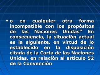  o en cualquier otra formao en cualquier otra forma
incompatible con los propósitosincompatible con los propósitos
de las Naciones Unidas" Ende las Naciones Unidas" En
consecuencia, la situación actualconsecuencia, la situación actual
es la siguiente, en virtud de loes la siguiente, en virtud de lo
establecido en la disposiciónestablecido en la disposición
citada de la Carta de las Nacionescitada de la Carta de las Naciones
Unidas, en relación al artículo 52Unidas, en relación al artículo 52
de la Convenciónde la Convención
 