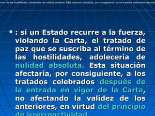  : si un Estado recurre a la fuerza,: si un Estado recurre a la fuerza,
violando la Carta, el tratado deviolando la Carta, el tratado de
paz que se suscriba al término depaz que se suscriba al término de
las hostilidades, adolecería delas hostilidades, adolecería de
nulidad absoluta.nulidad absoluta. Esta situaciónEsta situación
afectaría, por consiguiente, a losafectaría, por consiguiente, a los
tratados celebradostratados celebrados después dedespués de
la entrada en vigor de la Cartala entrada en vigor de la Carta,,
no afectando la validez de losno afectando la validez de los
anteriores, en virtudanteriores, en virtud del principiodel principio
mino de las hostilidades, adolecería de nulidad absoluta. Esta situación afectaría, por consiguiente,- a los tratados celebrados después
 