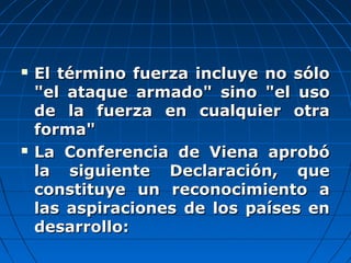  El término fuerza incluye no sóloEl término fuerza incluye no sólo
"el ataque armado" sino "el uso"el ataque armado" sino "el uso
de la fuerza en cualquier otrade la fuerza en cualquier otra
forma"forma"
 La Conferencia de Viena aprobóLa Conferencia de Viena aprobó
la siguiente Declaración, quela siguiente Declaración, que
constituye un reconocimiento aconstituye un reconocimiento a
las aspiraciones de los países enlas aspiraciones de los países en
desarrollo:desarrollo:
 