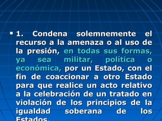  1. Condena solemnemente el1. Condena solemnemente el
recurso a la amenaza o al uso derecurso a la amenaza o al uso de
la presión,la presión, en todas sus formas,en todas sus formas,
ya sea militar, política oya sea militar, política o
económica,económica, por un Estado, con elpor un Estado, con el
fin de coaccionar a otro Estadofin de coaccionar a otro Estado
para que realice un acto relativopara que realice un acto relativo
a la celebración de un tratado ena la celebración de un tratado en
violación de los principios de laviolación de los principios de la
igualdad soberana de losigualdad soberana de los
 