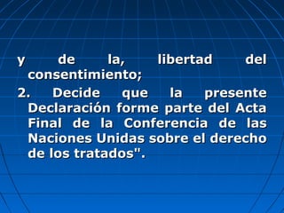 y de la, libertad dely de la, libertad del
consentimiento;consentimiento;
2. Decide que la presente2. Decide que la presente
Declaración forme parte del ActaDeclaración forme parte del Acta
Final de la Conferencia de lasFinal de la Conferencia de las
Naciones Unidas sobre el derechoNaciones Unidas sobre el derecho
de los tratados".de los tratados".
 