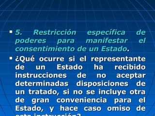  5. Restricción específica de5. Restricción específica de
poderes para manifestar elpoderes para manifestar el
consentimiento de un Estadoconsentimiento de un Estado..
 ¿Qué ocurre si el representante¿Qué ocurre si el representante
de un Estado ha recibidode un Estado ha recibido
instrucciones de no aceptarinstrucciones de no aceptar
determinadas disposiciones dedeterminadas disposiciones de
un tratado, si no se incluye otraun tratado, si no se incluye otra
de gran conveniencia para elde gran conveniencia para el
Estado, y hace caso omiso deEstado, y hace caso omiso de
 