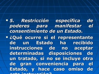  5. Restricción específica de5. Restricción específica de
poderes para manifestar elpoderes para manifestar el
consentimiento de un Estado.consentimiento de un Estado.
 ¿Qué ocurre si el representante¿Qué ocurre si el representante
de un Estado ha recibidode un Estado ha recibido
instrucciones de no aceptarinstrucciones de no aceptar
determinadas disposiciones dedeterminadas disposiciones de
un tratado, si no se incluye otraun tratado, si no se incluye otra
de gran conveniencia para elde gran conveniencia para el
Estado, y hace caso omiso deEstado, y hace caso omiso de
 
