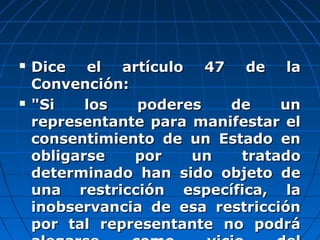  Dice el artículo 47 de laDice el artículo 47 de la
Convención:Convención:
 "Si los poderes de un"Si los poderes de un
representante para manifestar elrepresentante para manifestar el
consentimiento de un Estado enconsentimiento de un Estado en
obligarse por un tratadoobligarse por un tratado
determinado han sido objeto dedeterminado han sido objeto de
una restricción específica, launa restricción específica, la
inobservancia de esa restriccióninobservancia de esa restricción
por tal representante no podrápor tal representante no podrá
 
