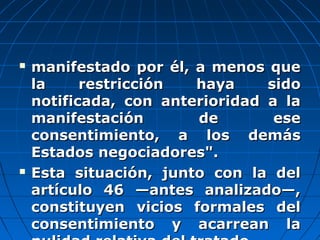  manifestado por él, a menos quemanifestado por él, a menos que
la restricción haya sidola restricción haya sido
notificada, con anterioridad a lanotificada, con anterioridad a la
manifestación de esemanifestación de ese
consentimiento, a los demásconsentimiento, a los demás
Estados negociadores".Estados negociadores".
 Esta situación, junto con la delEsta situación, junto con la del
artículo 46 —antes analizado—,artículo 46 —antes analizado—,
constituyen vicios formales delconstituyen vicios formales del
consentimiento y acarrean laconsentimiento y acarrean la
 