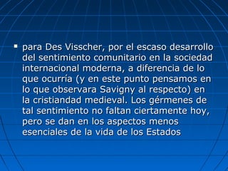 para Des Visscher, por el escaso desarrollopara Des Visscher, por el escaso desarrollo
del sentimiento comunitario en la sociedaddel sentimiento comunitario en la sociedad
internacional moderna, a diferencia de lointernacional moderna, a diferencia de lo
que ocurría (y en este punto pensamos enque ocurría (y en este punto pensamos en
lo que observara Savigny al respecto) enlo que observara Savigny al respecto) en
la cristiandad medieval. Los gérmenes dela cristiandad medieval. Los gérmenes de
tal sentimiento no faltan ciertamente hoy,tal sentimiento no faltan ciertamente hoy,
pero se dan en los aspectos menospero se dan en los aspectos menos
esenciales de la vida de los Estadosesenciales de la vida de los Estados
 