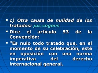  c) Otra causa de nulidad de losc) Otra causa de nulidad de los
tratados:tratados: jus cogensjus cogens
 Dice el artículo 53 de laDice el artículo 53 de la
Convención:Convención:
 "Es nulo todo tratado que, en el"Es nulo todo tratado que, en el
momento de su celebración, estémomento de su celebración, esté
en oposición con una normaen oposición con una norma
imperativa del derechoimperativa del derecho
internacional general.internacional general.
 
