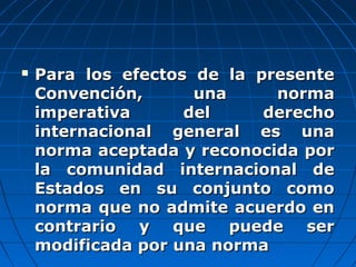  Para los efectos de la presentePara los efectos de la presente
Convención, una normaConvención, una norma
imperativa del derechoimperativa del derecho
internacional general es unainternacional general es una
norma aceptada y reconocida pornorma aceptada y reconocida por
la comunidad internacional dela comunidad internacional de
Estados en su conjunto comoEstados en su conjunto como
norma que no admite acuerdo ennorma que no admite acuerdo en
contrario y que puede sercontrario y que puede ser
modificada por una normamodificada por una norma
 