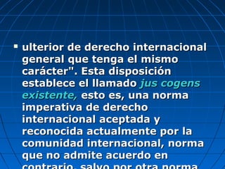  ulterior de derecho internacionalulterior de derecho internacional
general que tenga el mismogeneral que tenga el mismo
carácter". Esta disposicióncarácter". Esta disposición
establece el llamadoestablece el llamado jus cogensjus cogens
existente,existente, esto es, una normaesto es, una norma
imperativa de derechoimperativa de derecho
internacional aceptada yinternacional aceptada y
reconocida actualmente por lareconocida actualmente por la
comunidad internacional, normacomunidad internacional, norma
que no admite acuerdo enque no admite acuerdo en
 