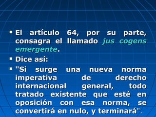  El artículo 64, por su parte,El artículo 64, por su parte,
consagra el llamadoconsagra el llamado jus cogensjus cogens
emergenteemergente..
 Dice así:Dice así:
 "Si surge una nueva norma"Si surge una nueva norma
imperativa de derechoimperativa de derecho
internacional general, todointernacional general, todo
tratado existente que esté entratado existente que esté en
oposición con esa norma, seoposición con esa norma, se
convertirá en nulo, y terminaráconvertirá en nulo, y terminará".".
 