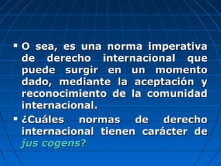  O sea, es una norma imperativaO sea, es una norma imperativa
de derecho internacional quede derecho internacional que
puede surgir en un momentopuede surgir en un momento
dado, mediante la aceptación ydado, mediante la aceptación y
reconocimiento de la comunidadreconocimiento de la comunidad
internacional.internacional.
 ¿Cuáles normas de derecho¿Cuáles normas de derecho
internacional tienen carácter deinternacional tienen carácter de
jus cogensjus cogens??
 