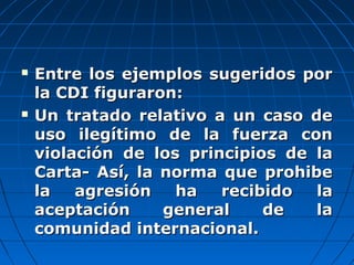  Entre los ejemplos sugeridos porEntre los ejemplos sugeridos por
la CDI figuraron:la CDI figuraron:
 Un tratado relativo a un caso deUn tratado relativo a un caso de
uso ilegítimo de la fuerza conuso ilegítimo de la fuerza con
violación de los principios de laviolación de los principios de la
Carta- Así, la norma que prohibeCarta- Así, la norma que prohibe
la agresión ha recibido lala agresión ha recibido la
aceptación general de laaceptación general de la
comunidad internacional.comunidad internacional.
 