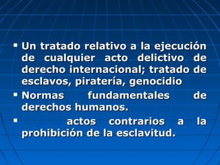  Un tratado relativo a la ejecuciónUn tratado relativo a la ejecución
de cualquier acto delictivo dede cualquier acto delictivo de
derecho internacional; tratado dederecho internacional; tratado de
esclavos, piratería, genocidioesclavos, piratería, genocidio
 Normas fundamentales deNormas fundamentales de
derechos humanos.derechos humanos.
 actos contrarios a laactos contrarios a la
prohibición de la esclavitud.prohibición de la esclavitud.
 