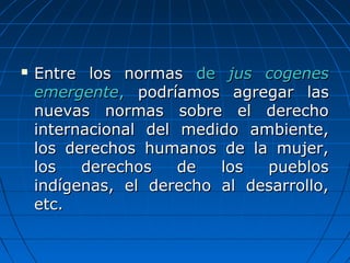  Entre los normasEntre los normas dede jus cogenesjus cogenes
emergenteemergente,, podríamos agregar laspodríamos agregar las
nuevas normas sobre el derechonuevas normas sobre el derecho
internacional del medido ambiente,internacional del medido ambiente,
los derechos humanos de la mujer,los derechos humanos de la mujer,
los derechos de los puebloslos derechos de los pueblos
indígenas, el derecho al desarrollo,indígenas, el derecho al desarrollo,
etc.etc.
 