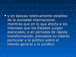  y en épocas relativamente establesy en épocas relativamente estables
de la sociedad internacional,de la sociedad internacional,
mientras que en lo que afecta a losmientras que en lo que afecta a los
intereses que los Estados juzganintereses que los Estados juzgan
esenciales, o en períodos de rápidaesenciales, o en períodos de rápida
transformación, prevalece su interéstransformación, prevalece su interés
particular y lo político sobre elparticular y lo político sobre el
interés general y lo jurídico.interés general y lo jurídico.
 