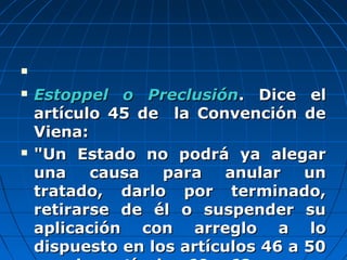 
 Estoppel o PreclusiónEstoppel o Preclusión. Dice el. Dice el
artículo 45 de la Convención deartículo 45 de la Convención de
Viena:Viena:
 "Un Estado no podrá ya alegar"Un Estado no podrá ya alegar
una causa para anular ununa causa para anular un
tratado, darlo por terminado,tratado, darlo por terminado,
retirarse de él o suspender suretirarse de él o suspender su
aplicación con arreglo a loaplicación con arreglo a lo
dispuesto en los artículos 46 a 50dispuesto en los artículos 46 a 50
 