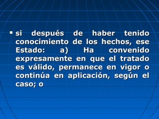  si después de haber tenidosi después de haber tenido
conocimiento de los hechos, eseconocimiento de los hechos, ese
Estado: a) Ha convenidoEstado: a) Ha convenido
expresamente en que el tratadoexpresamente en que el tratado
es válido, permanece en vigor oes válido, permanece en vigor o
continúa en aplicación, según elcontinúa en aplicación, según el
caso; ocaso; o
 