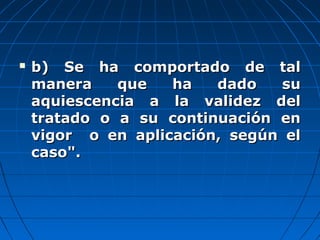  b) Se ha comportado de talb) Se ha comportado de tal
manera que ha dado sumanera que ha dado su
aquiescencia a la validez delaquiescencia a la validez del
tratado o a su continuación entratado o a su continuación en
vigor o en aplicación, según elvigor o en aplicación, según el
caso".caso".
 