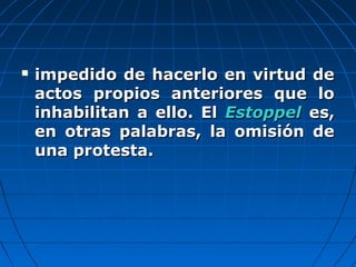  impedido de hacerlo en virtud deimpedido de hacerlo en virtud de
actos propios anteriores que loactos propios anteriores que lo
inhabilitan a ello. Elinhabilitan a ello. El EstoppelEstoppel es,es,
en otras palabras, la omisión deen otras palabras, la omisión de
una protesta.una protesta.
 