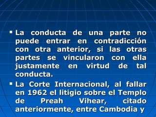  La conducta de una parte noLa conducta de una parte no
puede entrar en contradicciónpuede entrar en contradicción
con otra anterior, si las otrascon otra anterior, si las otras
partes se vincularon con ellapartes se vincularon con ella
justamente en virtud de taljustamente en virtud de tal
conducta.conducta.
 La Corte Internacional, al fallarLa Corte Internacional, al fallar
en 1962 el litigio sobre el Temploen 1962 el litigio sobre el Templo
de Preah Vihear, citadode Preah Vihear, citado
anteriormente, entre Cambodia yanteriormente, entre Cambodia y
 