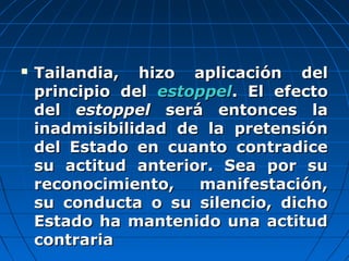  Tailandia, hizo aplicación delTailandia, hizo aplicación del
principio delprincipio del estoppelestoppel. El efecto. El efecto
deldel estoppelestoppel será entonces laserá entonces la
inadmisibilidad de la pretensióninadmisibilidad de la pretensión
del Estado en cuanto contradicedel Estado en cuanto contradice
su actitud anterior. Sea por susu actitud anterior. Sea por su
reconocimiento, manifestación,reconocimiento, manifestación,
su conducta o su silencio, dichosu conducta o su silencio, dicho
Estado ha mantenido una actitudEstado ha mantenido una actitud
contrariacontraria
 